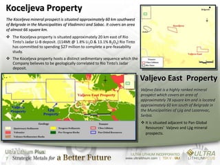 Koceljeva Property
The Koceljeva mineral prospect is situated approximately 60 km southwest
of Belgrade in the Municipalities of Vladimirci and Sabac. It covers an area
of almost 66 square km.
 The Koceljeva property is situated approximately 20 km east of Rio
  Tinto’s Jadar Li-B deposit. (114Mt @ 1.8% Li2O & 13.1% B2O3) Rio Tinto
  has committed to spending $27 million to complete a pre-feasability
  study.
 The Koceljeva property hosts a distinct sedimentary sequence which the
  Company believes to be geologically correlated to Rio Tinto’s Jadar
  deposit.

                                                                               Valjevo East Property
                                                                               Valjevo East is a highly ranked mineral
                                                                               prospect which covers an area of
                                                                               approximately 78 square km and is located
                                                                               approximately 60 km south of Belgrade in
                                                                               the Municipalities of Ljig and Lazarevac,
                                                                               Serbia.
                                                                                It is situated adjacent to Pan Global
                                                                                 Resources’ Valjevo and Ljig mineral
                                                                                 prospects.




7
 