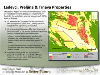 Ladevci, Preljina & Trnava Properties
    The Ladevci, Preljina and Trnava mineral prospects cover
    an area of approximately 100 square km each and are
    located in the central part of Serbia, approximately 100 km
    south of Belgrade.
     All tenements are situated in the NW-SE trending
      Morava depression (more than 1,000 square km in
      size) that hosts a promising basin system.
     All tenements will be explored for their lithium and
      boron potential, as the Morava depression has several
      features that warrant further investigation:
       - It hosts a promising basin system with favorable
         lithologies that have been identified by past
         exploration efforts of the Yugoslavian Geological
         Survey.
       - The basin has an interesting tectonic signature, while
         Gravity lows have been identified during Ultra’s
         desktop studies.
     Rio Tinto currently holds the Janok mineral
      prospect, situated in the SE part of the Morava
      depression, where a recent drilling exploration
      program was implemented.




8
 