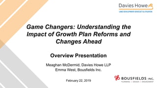 Game Changers: Understanding the
Impact of Growth Plan Reforms and
Changes Ahead
Overview Presentation
Meaghan McDermid, Davies Howe LLP
Emma West, Bousfields Inc.
February 22, 2019
 