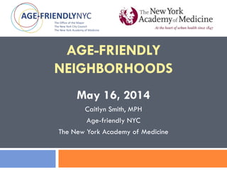 AGE-FRIENDLY
NEIGHBORHOODS
May 16, 2014
Caitlyn Smith, MPH
Age-friendly NYC
The New York Academy of Medicine
 