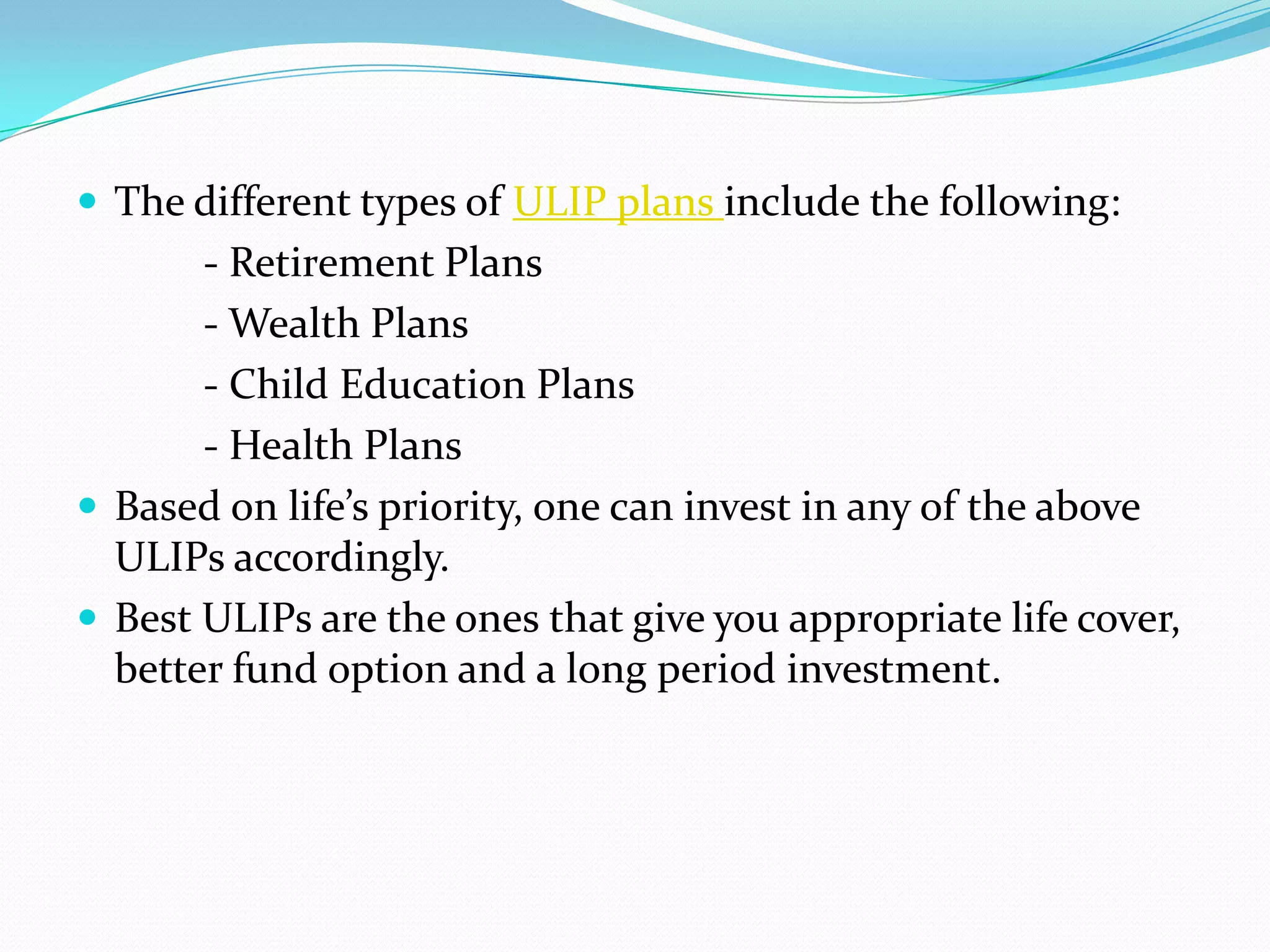  The different types of ULIP plans include the following:
       - Retirement Plans
       - Wealth Plans
       - Child Education Plans
       - Health Plans
 Based on life’s priority, one can invest in any of the above
  ULIPs accordingly.
 Best ULIPs are the ones that give you appropriate life cover,
  better fund option and a long period investment.
 