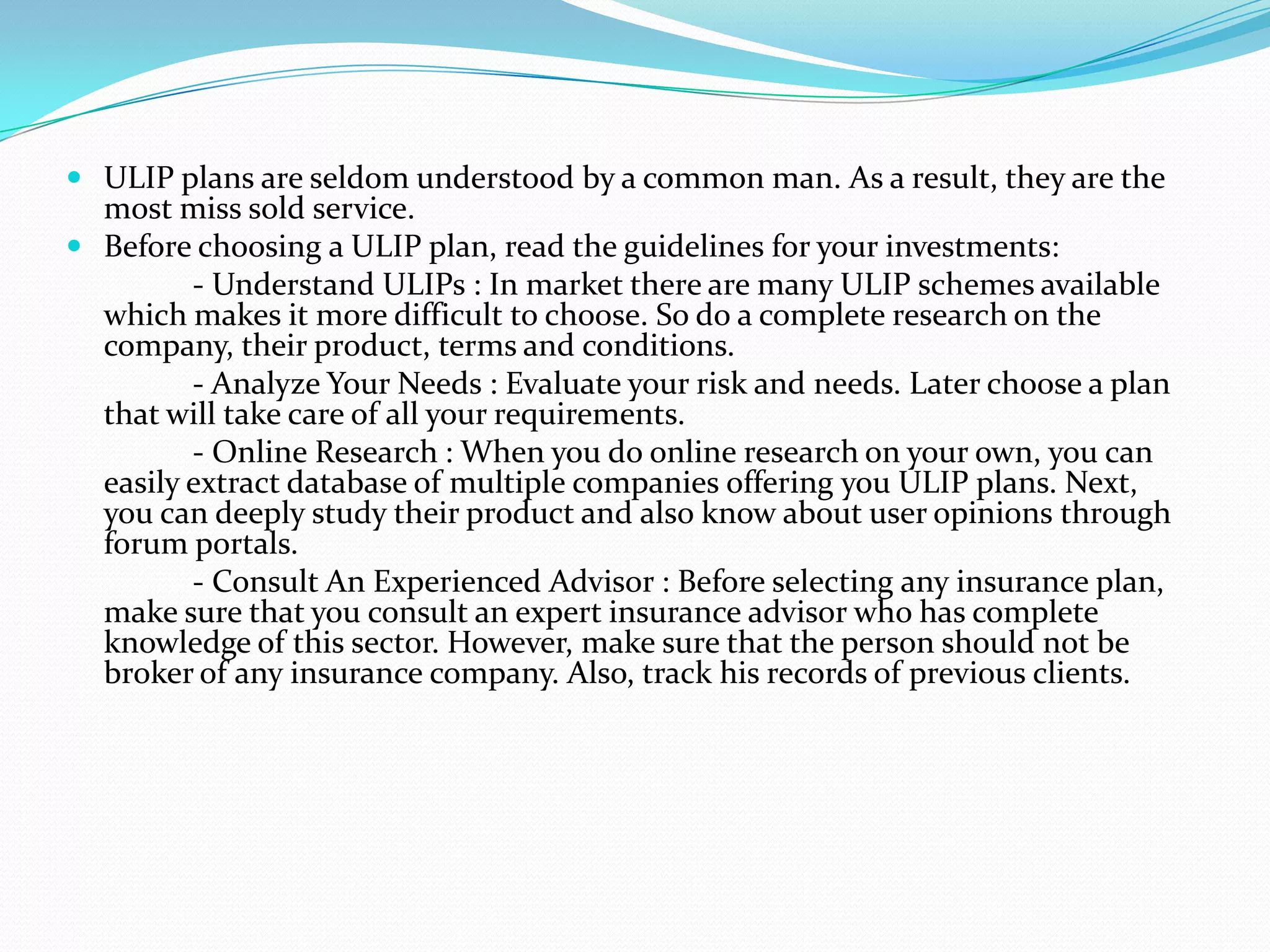  ULIP plans are seldom understood by a common man. As a result, they are the
  most miss sold service.
 Before choosing a ULIP plan, read the guidelines for your investments:
        - Understand ULIPs : In market there are many ULIP schemes available
  which makes it more difficult to choose. So do a complete research on the
  company, their product, terms and conditions.
         - Analyze Your Needs : Evaluate your risk and needs. Later choose a plan
  that will take care of all your requirements.
         - Online Research : When you do online research on your own, you can
  easily extract database of multiple companies offering you ULIP plans. Next,
  you can deeply study their product and also know about user opinions through
  forum portals.
         - Consult An Experienced Advisor : Before selecting any insurance plan,
  make sure that you consult an expert insurance advisor who has complete
  knowledge of this sector. However, make sure that the person should not be
  broker of any insurance company. Also, track his records of previous clients.
 