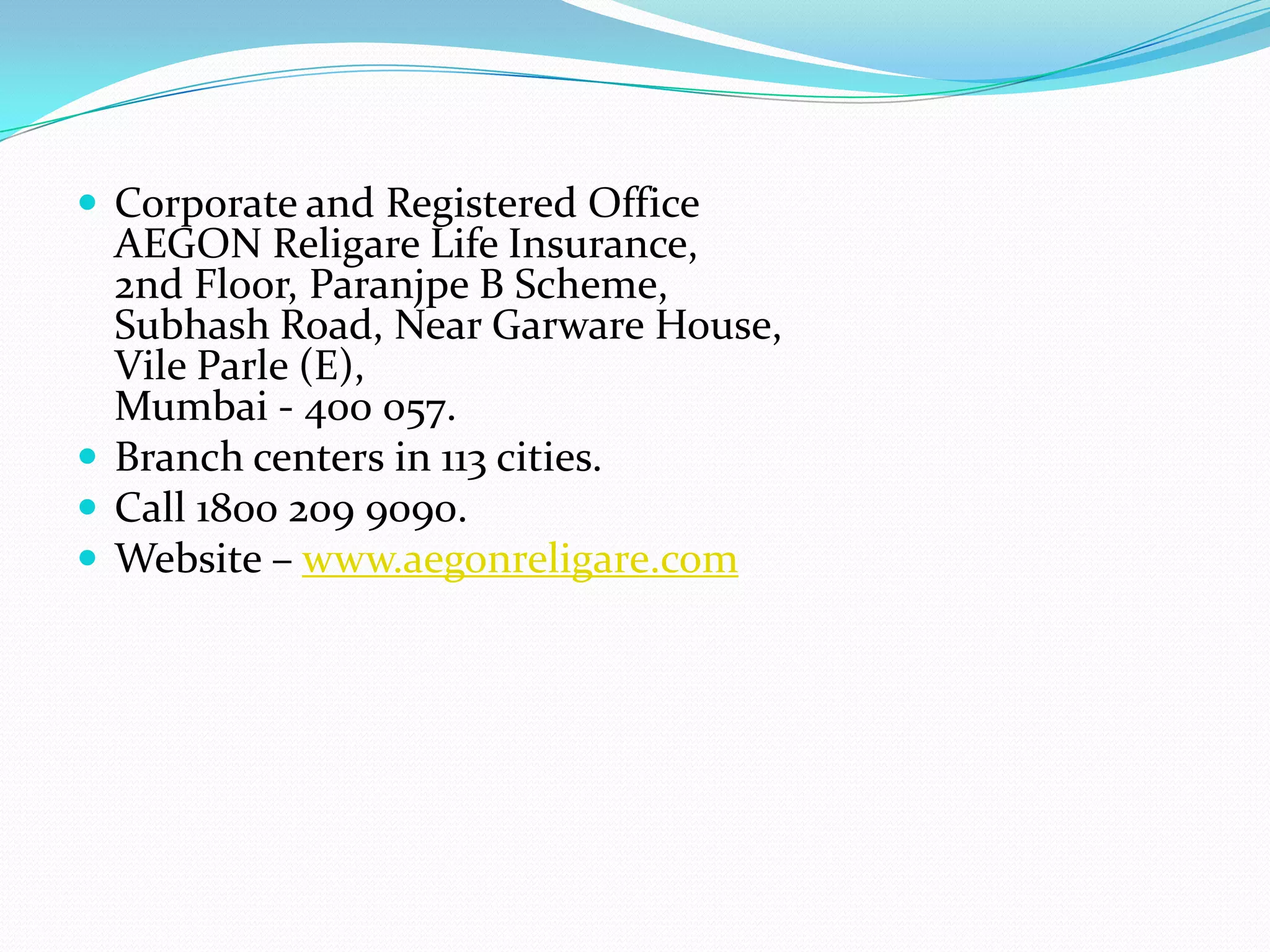  Corporate and Registered Office
  AEGON Religare Life Insurance,
  2nd Floor, Paranjpe B Scheme,
  Subhash Road, Near Garware House,
  Vile Parle (E),
  Mumbai - 400 057.
 Branch centers in 113 cities.
 Call 1800 209 9090.
 Website – www.aegonreligare.com
 