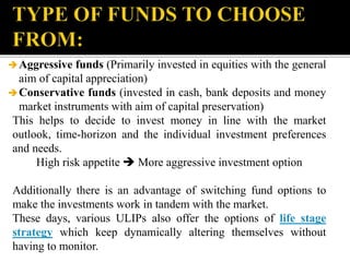 Aggressive funds (Primarily invested in equities with the general
aim of capital appreciation)
Conservative funds (invested in cash, bank deposits and money
market instruments with aim of capital preservation)
This helps to decide to invest money in line with the market
outlook, time-horizon and the individual investment preferences
and needs.
High risk appetite  More aggressive investment option
Additionally there is an advantage of switching fund options to
make the investments work in tandem with the market.
These days, various ULIPs also offer the options of life stage
strategy which keep dynamically altering themselves without
having to monitor.
 