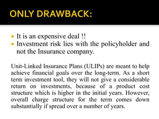  It is an expensive deal !!
 Investment risk lies with the policyholder and
not the Insurance company.
Unit-Linked Insurance Plans (ULIPs) are meant to help
achieve financial goals over the long-term. As a short
term investment tool, they will not give a considerable
return on investments, because of a product cost
structure which is higher in the initial years. However,
overall charge structure for the term comes down
substantially if spread over a number of years.
 