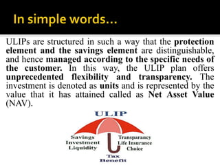 ULIPs are structured in such a way that the protection
element and the savings element are distinguishable,
and hence managed according to the specific needs of
the customer. In this way, the ULIP plan offers
unprecedented flexibility and transparency. The
investment is denoted as units and is represented by the
value that it has attained called as Net Asset Value
(NAV).
 