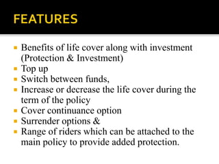  Benefits of life cover along with investment
(Protection & Investment)
 Top up
 Switch between funds,
 Increase or decrease the life cover during the
term of the policy
 Cover continuance option
 Surrender options &
 Range of riders which can be attached to the
main policy to provide added protection.
 