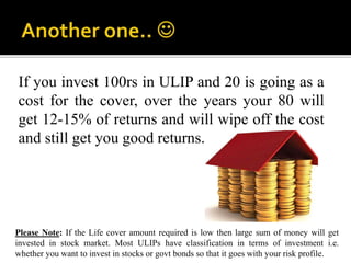 Please Note: If the Life cover amount required is low then large sum of money will get
invested in stock market. Most ULIPs have classification in terms of investment i.e.
whether you want to invest in stocks or govt bonds so that it goes with your risk profile.
If you invest 100rs in ULIP and 20 is going as a
cost for the cover, over the years your 80 will
get 12-15% of returns and will wipe off the cost
and still get you good returns.
 