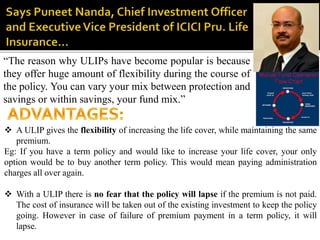 “The reason why ULIPs have become popular is because
they offer huge amount of flexibility during the course of
the policy. You can vary your mix between protection and
savings or within savings, your fund mix.”
 A ULIP gives the flexibility of increasing the life cover, while maintaining the same
premium.
Eg: If you have a term policy and would like to increase your life cover, your only
option would be to buy another term policy. This would mean paying administration
charges all over again.
 With a ULIP there is no fear that the policy will lapse if the premium is not paid.
The cost of insurance will be taken out of the existing investment to keep the policy
going. However in case of failure of premium payment in a term policy, it will
lapse.
 