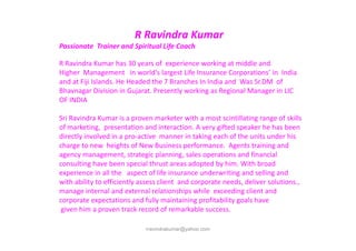 R Ravindra Kumar
Passionate Trainer and Spiritual Life Coach
R Ravindra Kumar has 30 years of experience working at middle and
Higher Management in world's largest Life Insurance Corporations’ in India
and at Fiji Islands. He Headed the 7 Branches In India and Was Sr.DM of
Bhavnagar Division in Gujarat. Presently working as Regional Manager in LIC
OF INDIA
Sri Ravindra Kumar is a proven marketer with a most scintillating range of skills
of marketing, presentation and interaction. A very gifted speaker he has been
rravindrakumar@yahoo.com
of marketing, presentation and interaction. A very gifted speaker he has been
directly involved in a pro-active manner in taking each of the units under his
charge to new heights of New Business performance. Agents training and
agency management, strategic planning, sales operations and financial
consulting have been special thrust areas adopted by him. With broad
experience in all the aspect of life insurance underwriting and selling and
with ability to efficiently assess client and corporate needs, deliver solutions.,
manage internal and external relationships while exceeding client and
corporate expectations and fully maintaining profitability goals have
given him a proven track record of remarkable success.
 