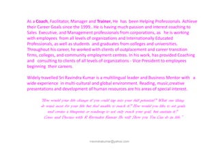 As a Coach, Facilitator, Manager and Trainer, He has been Helping Professionals Achieve
their Career Goals since the 1999.. He is having much passion and interest coaching to
Sales Executive, and Management professionals from corporations, as he is working
with employees from all levels of organizations and Internationally Educated
Professionals, as well as students and graduates from colleges and universities.
Throughout his career, he worked with clients of outplacement and career transition
firms, colleges, and community employment centres. In his work, has provided Coaching
and consulting to clients of all levels of organizations - Vice President to employees
beginning their careers.
Widely travelled Sri Ravindra Kumar is a multilingual leader and Business Mentor with a
rravindrakumar@yahoo.com
Widely travelled Sri Ravindra Kumar is a multilingual leader and Business Mentor with a
wide experience in multi-cultural and global environment. Reading, music,creative
presentations and development of human resources are his areas of special interest.
“How would your life change if you could tap into your full potential? What one thing
do want most for your life but feel unable to reach it? How would you like to set goals
and create a blueprint or roadmap to not only reach your goal, but sustain it?
Come and Discuss with R Ravindra Kumar He will Show you You Can do in life.”
 