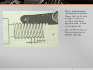 1. Didapat hasil pengukuran
13 G berarti baut memiliki
19 gang tiap inchi. Dengan
menggunakan satuan G
atau gang maka dapat
dipastikan bahwa mal ulir
berjenis Whitworth.
2. Dan 16 G 3/8” artinya ulir
3/8 inchi dan jumlah ulir
tiap inchi adalah 16.
 