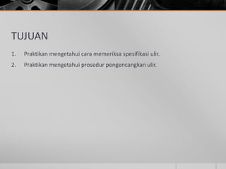 TUJUAN
1. Praktikan mengetahui cara memeriksa spesifikasi ulir.
2. Praktikan mengetahui prosedur pengencangkan ulir.
 