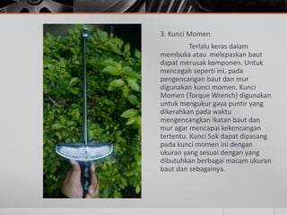 3. Kunci Momen
Terlalu keras dalam
membuka atau melepaskan baut
dapat merusak komponen. Untuk
mencegah seperti ini, pada
pengencangan baut dan mur
digunakan kunci momen. Kunci
Momen (Torque Wrench) digunakan
untuk mengukur gaya puntir yang
dikerahkan pada waktu
mengencangkan ikatan baut dan
mur agar mencapai kekencangan
tertentu. Kunci Sok dapat dipasang
pada kunci momen ini dengan
ukuran yang sesuai dengan yang
dibutuhkan berbagai macam ukuran
baut dan sebagainya.
 