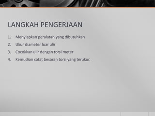 LANGKAH PENGERJAAN
1. Menyiapkan peralatan yang dibutuhkan
2. Ukur diameter luar ulir
3. Cocokkan ulir dengan torsi meter
4. Kemudian catat besaran torsi yang terukur.
 