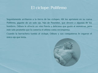 El cíclope: Polifemo
Seguidamente arribaron a la tierra de los cíclopes. Allí los aprisionó en su cueva
Polifemo, gigante de un solo ojo, hijo de Poseidón, que devoró a algunos de los
hombres. Odiseo le ofreció un vino fuerte y delicioso que gustó al monstruo, pero
este solo prometió que lo comería el último como recompensa.
Cuando la borrachera tumbó al cíclope, Odiseo y sus compañeros le cegaron el
único ojo que tenía.    
 