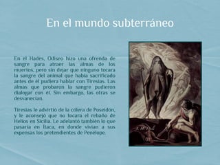 En el mundo subterráneo
En el Hades, Odiseo hizo una ofrenda de
sangre para atraer las almas de los
muertos, pero sin dejar que ninguno tocara
la sangre del animal que había sacrificado
antes de él pudiera hablar con Tiresias. Las
almas que probaron la sangre pudieron
dialogar con él. Sin embargo, las otras se
desvanecían.
Tiresias le advirtió de la cólera de Poseidón,
y le aconsejó que no tocara el rebaño de
Helios en Sicilia. Le adelantó también lo que
pasaría en Ítaca, en donde vivían a sus
expensas los pretendientes de Penélope.
 