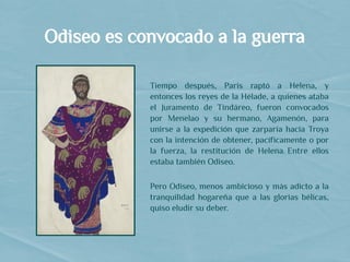 Odiseo es convocado a la guerra
Tiempo después, Paris raptó a Helena, y
entonces los reyes de la Hélade, a quienes ataba
el Juramento de Tindáreo, fueron convocados
por Menelao y su hermano, Agamenón, para
unirse a la expedición que zarparía hacia Troya
con la intención de obtener, pacíficamente o por
la fuerza, la restitución de Helena. Entre ellos
estaba también Odiseo.
Pero Odiseo, menos ambicioso y más adicto a la
tranquilidad hogareña que a las glorias bélicas,
quiso eludir su deber.
 