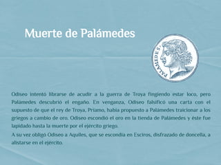 Muerte de Palámedes
   
Odiseo intentó librarse de acudir a la guerra de Troya fingiendo estar loco, pero
Palámedes descubrió el engaño. En venganza, Odiseo falsificó una carta con el
supuesto de que el rey de Troya, Príamo, había propuesto a Palámedes traicionar a los
griegos a cambio de oro. Odiseo escondió el oro en la tienda de Palámedes y éste fue
lapidado hasta la muerte por el ejército griego.
A su vez obligó Odiseo a Aquiles, que se escondía en Esciros, disfrazado de doncella, a
alistarse en el ejército.
 