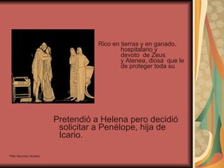 Rico en tierras y en ganado,  hospitalario y  devoto  de Zeus  y Atenea, diosa  que le habría  de proteger toda su vida. Pretendió a Helena pero decidió solicitar a Penélope, hija de Icario. Pilar Sánchez Alvarez 