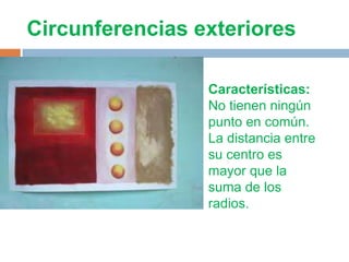 Circunferencias exteriores

                 Características:
                 No tienen ningún
                 punto en común.
                 La distancia entre
                 su centro es
                 mayor que la
                 suma de los
                 radios.
 