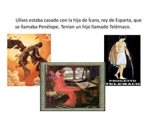 Ulíses estaba casado con la hija de Ícaro, rey de Esparta, que
se llamaba Penélope. Tenían un hijo llamado Telémaco.
 