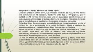 Sinopsis de la novela de Ulises de James Joyce:
La novela Ulises de James Joyce, fue publicada en el año de 1922, la obra literaria
está estructurada en 18 episodios, distribuidos entre 800 y 1000 páginas, que en
realidad son 18 novelas diferentes, cada una con sus propias características, en el
cual prevalece, el monólogo, el diálogo objetivo, la descripción naturalista, la novela
rosa, el formato teatral, el catolicismo, el monólogo, entre otros elementos.
En la obra Ulises de James Joyce, se relata la vida de tres personajes en un día, el
16 junio de 1904 y se desarrolla en la ciudad de Dublín – Irlanda a través de las
figuras principales de: Leopoldo Bloom, Molly Bloom y Stephen Dedalus.
James Joyce toma el nombre del libro del personaje principal de la Obra de la Odisea
de Homero, entre estas dos obras se presenta unas similitudes lingüísticas,
persuasivos y mitológicas, así como también se puede apreciar los paralelismos en la
travesía que realiza Leopoldo por las calles de Dublín.
La obra de Ulises es espectacular, rimbombante, grosero y sabio; todas estas
características, están en un solo libro, por lo cual su lectura es totalmente distinta,
extraña y posiblemente molesta, pero sin duda alguna es un libro excepcional. El libro
está considerado como una de las mejores novelas del siglo XX.
 