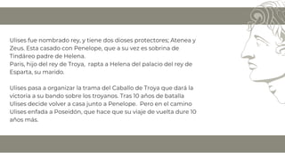Ulises fue nombrado rey, y tiene dos dioses protectores; Atenea y
Zeus. Esta casado con Penelope, que a su vez es sobrina de
Tindáreo padre de Helena.
Paris, hijo del rey de Troya, rapta a Helena del palacio del rey de
Esparta, su marido.
Ulises pasa a organizar la trama del Caballo de Troya que dará la
victoria a su bando sobre los troyanos. Tras 10 años de batalla
Ulises decide volver a casa junto a Penelope. Pero en el camino
Ulises enfada a Poseidón, que hace que su viaje de vuelta dure 10
años más.
 