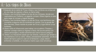 Después de la caída de Troya, Ulises y sus hombres se embarcan
en una viaje de regreso a Ítaca, su tierra natal.
Ulises y sus hombres llegan a la isla de los Cíclopes, donde son
capturados por Polifemo, un gigante cíclope. Ulises ingenia un plan
para cegar al cíclope y logran escapar.
Ulises y sus hombres llegan a la isla de Circe, una hechicera que
convierte a algunos de los hombres en cerdos. Con la ayuda del
dios Hermes, Ulises resiste el poder de Circe y logra liberar a sus
hombres.
Ulises visita el inframundo para hablar con el adivino Tiresias y
obtener consejo sobre su regreso a Ítaca. Allí se encuentra con
varios personajes y recibe advertencias sobre futuros peligros.
Ulises y su tripulación pasan por las sirenas, criaturas que atraen a
los marineros con su canto. Ulises, previamente advertido, se ata al
mástil del barco para no caer en la tentación. Luego deben
enfrentar a Caribdis, un monstruo marino que crea remolinos.
1.
2.
3.
4.
5.
3.- Los viajes de Ulises
 