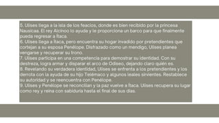 5. Ulises llega a la isla de los feacios, donde es bien recibido por la princesa
Nausícaa. El rey Alcínoo lo ayuda y le proporciona un barco para que finalmente
pueda regresar a Ítaca.
6. Ulises llega a Ítaca, pero encuentra su hogar invadido por pretendientes que
cortejan a su esposa Penélope. Disfrazado como un mendigo, Ulises planea
vengarse y recuperar su trono.
7. Ulises participa en una competencia para demostrar su identidad. Con su
destreza, logra armar y disparar el arco de Odiseo, dejando claro quién es.
8. Revelando su verdadera identidad, Ulises se enfrenta a los pretendientes y los
derrota con la ayuda de su hijo Telémaco y algunos leales sirvientes. Restablece
su autoridad y se reencuentra con Penélope.
9. Ulises y Penélope se reconcilian y la paz vuelve a Ítaca. Ulises recupera su lugar
como rey y reina con sabiduría hasta el final de sus días.
 