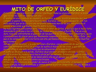 MITO DE ORFEO Y EURÍDICE Orfeo era un poeta y músico en Grecia. Una mujer llamó su atención, Eurídice, y desde Que la vio, no dudó en casarse con ella. El pastor Aristeo también se enamoró de Eurídice, y  ésta, mientras paseaba por sus campos, el pastor la atacó para hacerla suya. Eurídice, corrió para escaparse, con tan mala suerte que en la carrera una serpiente venenosa mordió su pie, inoculándole el veneno y haciendo que cayera muerta sobre la hierba. No hubo lágrimas suficientes para consolar el dolor de Orfeo, y decidió que si hacía falta, descendería él mismo a los infiernos de Hades para reclamar a Eurídice. Fue un viaje duro, tuvo que enfrentarse al guardián de las puertas de los Infiernos, Cancerbero, quien a punto estuvo de atacar pero que finalmente respondió a la música de Orfeo. Éste  juró que si no conseguía volver a la tierra con ella, permanecería en el mundo de los muertos para siempre.  Así, decidieron devolver a la vida terrenal a Eurídice, con la condición de que ésta caminase detrás de Orfeo en el viaje de vuelta al mundo de los vivos, y que éste no mirase atrás ni una sola vez hasta que no estuvieran en la superficie. A punto ya de llegar a la salida,, Eurídice dejó escapar un suspiro aliviada, y Orfeo olvidó la orden de Hades y miró hacia atrás por un instante. Entonces su amada empezó a  desvanecerse, y aunque Orfeo se lanzó sobre ella en un abrazo que la retuviera, no fue más que aire lo que estrechó entre sus brazos. Orfeo intentó entonces descender de nuevo al Hades, pero Caronte, el barquero de la laguna Estigia, le negó la entrada, y ambos apenas pudieron despedirse con una mirada a través de las aguas.  