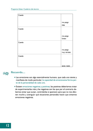 Programa Ulises: Cuaderno del alumno


              Cuando:



                                                                 me pongo
                                                                 triste

              Cuando:



                                                                 me pongo
                                                                 furioso

              Cuando:



                                                                 me pongo
                                                                 muy nervioso

              Cuando:




                                                                 siento miedo


     Recuerda…
         • Las emociones son algo esencialmente humano, que cada uno siente y
           manifiesta de modo particular; la capacidad de emocionarse forma par-
           te de la personalidad de cada uno.
         • Existen emociones negativas y positivas; las positivas deberíamos tratar
          de experimentarlas más y las negativas son las que por el contrario de-
          bemos evitar que surjan, controlarlas si aparecen para que no nos afec-
          ten mucho y averiguar qué situaciones personales hacen que sintamos
          emociones negativas.




12
 