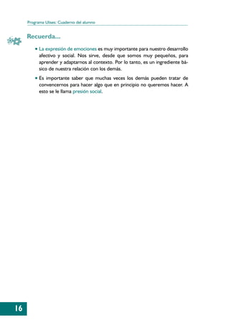 Programa Ulises: Cuaderno del alumno


     Recuerda...
         • La expresión de emociones es muy importante para nuestro desarrollo
           afectivo y social. Nos sirve, desde que somos muy pequeños, para
           aprender y adaptarnos al contexto. Por lo tanto, es un ingrediente bá-
           sico de nuestra relación con los demás.
         • Es importante saber que muchas veces los demás pueden tratar de
           convencernos para hacer algo que en principio no queremos hacer. A
           esto se le llama presión social.




16
 