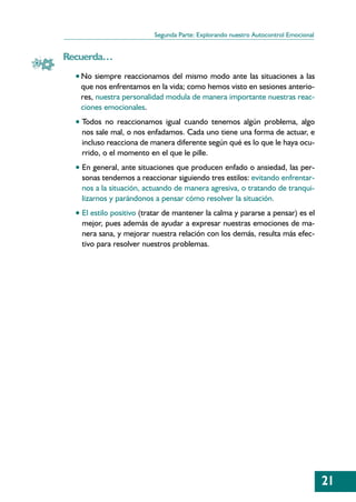 Segunda Parte: Explorando nuestro Autocontrol Emocional


Recuerda…
  • No siempre reaccionamos del mismo modo ante las situaciones a las
   que nos enfrentamos en la vida; como hemos visto en sesiones anterio-
   res, nuestra personalidad modula de manera importante nuestras reac-
   ciones emocionales.
  • Todos no reaccionamos igual cuando tenemos algún problema, algo
    nos sale mal, o nos enfadamos. Cada uno tiene una forma de actuar, e
    incluso reacciona de manera diferente según qué es lo que le haya ocu-
    rrido, o el momento en el que le pille.
  • En general, ante situaciones que producen enfado o ansiedad, las per-
    sonas tendemos a reaccionar siguiendo tres estilos: evitando enfrentar-
    nos a la situación, actuando de manera agresiva, o tratando de tranqui-
    lizarnos y parándonos a pensar cómo resolver la situación.
  • El estilo positivo (tratar de mantener la calma y pararse a pensar) es el
    mejor, pues además de ayudar a expresar nuestras emociones de ma-
    nera sana, y mejorar nuestra relación con los demás, resulta más efec-
    tivo para resolver nuestros problemas.




                                                                                    21
 