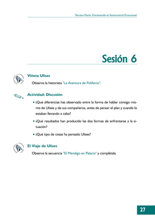 Tercera Parte: Entrenando el Autocontrol Emocional




                                                     Sesión 6
Viñeta Ulises
  Observa la historieta "La Aventura de Polifemo".


Actividad: Discusión
   • ¿Qué diferencias has observado entre la forma de hablar consigo mis-
     mo de Ulises y de sus compañeros, antes de pensar el plan y cuando lo
     estaban llevando a cabo?

   • ¿Qué resultados han producido las dos formas de enfrentarse a la si-
     tuación?

   • ¿Qué tipo de cosas ha pensado Ulises?


El Viaje de Ulises
  Observa la secuencia "El Mendigo en Palacio" y complétala.




                                                                                     27
 