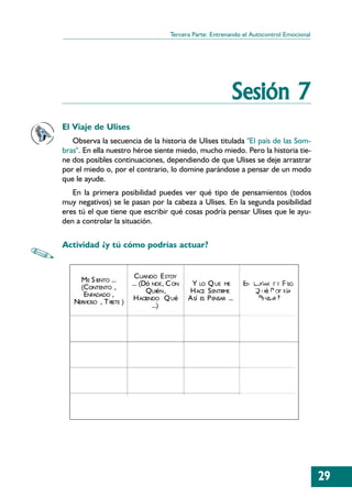 Tercera Parte: Entrenando el Autocontrol Emocional




                                                                Sesión 7
El Viaje de Ulises
   Observa la secuencia de la historia de Ulises titulada "El país de las Som-
bras". En ella nuestro héroe siente miedo, mucho miedo. Pero la historia tie-
ne dos posibles continuaciones, dependiendo de que Ulises se deje arrastrar
por el miedo o, por el contrario, lo domine parándose a pensar de un modo
que le ayude.
   En la primera posibilidad puedes ver qué tipo de pensamientos (todos
muy negativos) se le pasan por la cabeza a Ulises. En la segunda posibilidad
eres tú el que tiene que escribir qué cosas podría pensar Ulises que le ayu-
den a controlar la situación.

Actividad ¿y tú cómo podrías actuar?


                            CUANDO E STOY
     ME S IENTO ...       ... (Dó NDE, C ON    Y LO Q UE ME         EN LUGAR DE E SO,
     (CONTENTO ,                QUIéN ,       H ACE S ENTIRME        ... Q Ué P ODR íA
      ENFADADO ,           H ACIENDO Q Ué     A Sí ES P ENSAR ...         PENSAR ?
   NERVIOSO , T RISTE )           ...)




                                                                                            29
 