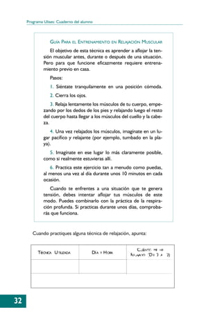 Programa Ulises: Cuaderno del alumno



                 GUÍA PARA      EL   ENTRENAMIENTO       EN   RELAJACIÓN MUSCULAR
                 El objetivo de esta técnica es aprender a aflojar la ten-
              sión muscular antes, durante o después de una situación.
              Pero para que funcione eficazmente requiere entrena-
              miento previo en casa.
                 Pasos:
                 1. Siéntate tranquilamente en una posición cómoda.
                 2. Cierra los ojos.
                  3. Relaja lentamente los músculos de tu cuerpo, empe-
              zando por los dedos de los pies y relajando luego el resto
              del cuerpo hasta llegar a los músculos del cuello y la cabe-
              za.
                 4. Una vez relajados los músculos, imagínate en un lu-
              gar pacífico y relajante (por ejemplo, tumbado en la pla-
              ya).
                5. Imagínate en ese lugar lo más claramente posible,
              como si realmente estuvieras allí.
                 6. Practica este ejercicio tan a menudo como puedas,
              al menos una vez al día durante unos 10 minutos en cada
              ocasión.
                 Cuando te enfrentes a una situación que te genera
              tensión, debes intentar aflojar tus músculos de este
              modo. Puedes combinarlo con la práctica de la respira-
              ción profunda. Si practicas durante unos días, comproba-
              rás que funciona.


        Cuando practiques alguna técnica de relajación, apunta:


                                                                       CUá NTO ME HE
           TéCNICA U TILIZADA             Dí A   Y   H ORA         R ELAJADO (D E 0 A 10)




32
 