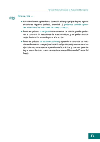 Tercera Parte: Entrenando el Autocontrol Emocional


Recuerda ...
  • Así como hemos aprendido a controlar el lenguaje que dispara algunas
    emociones negativas (enfado, ansiedad…), podemos también apren-
    der a controlar las reacciones de nuestro cuerpo.
  • Poner en práctica la relajación en momentos de tensión puede ayudar-
    nos a controlar las reacciones de nuestro cuerpo, y así poder analizar
    mejor la situación antes de pasar a la acción.
  • Poner en práctica las autoinstrucciones y aprender a controlar las reac-
    ciones de nuestro cuerpo (mediante la relajación) conjuntamente es un
    ejercicio muy sano que se aprende con la práctica, y que nos permite
    lograr con más éxito nuestros objetivos (como Ulises en la Prueba del
    Arco).




                                                                                    33
 