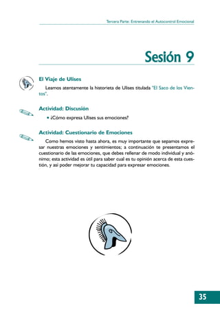 Tercera Parte: Entrenando el Autocontrol Emocional




                                                       Sesión 9
El Viaje de Ulises
   Leamos atentamente la historieta de Ulises titulada "El Saco de los Vien-
tos".

Actividad: Discusión
   • ¿Cómo expresa Ulises sus emociones?

Actividad: Cuestionario de Emociones
   Como hemos visto hasta ahora, es muy importante que sepamos expre-
sar nuestras emociones y sentimientos; a continuación te presentamos el
cuestionario de las emociones, que debes rellenar de modo individual y anó-
nimo; esta actividad es útil para saber cual es tu opinión acerca de esta cues-
tión, y así poder mejorar tu capacidad para expresar emociones.




                                                                                       35
 
