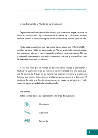 Primera Parte: Un viaje por el mundo de las emociones




   ¡Hola, bienvenido al Mundo de las Emociones!


   Seguro que no hace demasiado tiempo que te sentiste alegre, o triste, o
nervioso, o enfadado... Quizá también te acuerdes de la última vez en que
sentiste miedo, o incluso de alguna vez en la que no te pudiste parar de reír.


    Todas esas sensaciones que has tenido tantas veces son EMOCIONES, y
de ellas vamos a hablar en este cuaderno. Vamos a aprender en qué consis-
ten, cómo nos afectan, y qué cosas podemos hacer para controlarlas. De ese
modo podremos conocernos mejor a nosotros mismos, y nos resultará más
fácil resolver nuestros problemas.


   Y en este viaje por el mundo de las emociones vamos a acompañar a
ULISES y a sus hombres en su regreso a su tierra (Itaca), tras una dura gue-
rra (la Guerra de Troya). En su camino, les esperan aventuras y emociones
fuertes, que iremos conociendo y analizando poco a poco, a lo largo de 10
sesiones. En cada una de ellas conoceremos un pasaje de su historia, y reali-
zaremos alguna actividad relacionada con ella.


   ¿Te animas?
   Estos son los iconos que aparecerán a lo largo del cuaderno:


                        Historietas


                        Actividad


                        Recuerda




                                                                                       3
 