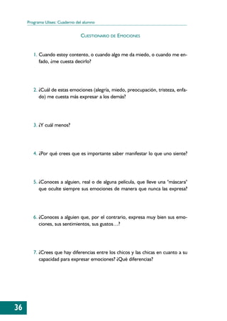 Programa Ulises: Cuaderno del alumno


                                 CUESTIONARIO DE EMOCIONES


        1. Cuando estoy contento, o cuando algo me da miedo, o cuando me en-
           fado, ¿me cuesta decirlo?




        2. ¿Cuál de estas emociones (alegría, miedo, preocupación, tristeza, enfa-
           do) me cuesta más expresar a los demás?




        3. ¿Y cuál menos?




        4. ¿Por qué crees que es importante saber manifestar lo que uno siente?




        5. ¿Conoces a alguien, real o de alguna película, que lleve una "máscara"
           que oculte siempre sus emociones de manera que nunca las expresa?




        6. ¿Conoces a alguien que, por el contrario, expresa muy bien sus emo-
           ciones, sus sentimientos, sus gustos…?




        7. ¿Crees que hay diferencias entre los chicos y las chicas en cuanto a su
           capacidad para expresar emociones? ¿Qué diferencias?




36
 