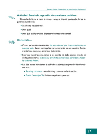Tercera Parte: Entrenando el Autocontrol Emocional


Actividad: Ronda de expresión de emociones positivas.
   Después de llevar a cabo la ronda, vamos a discutir partiendo de las si-
guientes cuestiones:
   • ¿Cómo te has sentido?
   • ¿Por qué?
   • ¿Por qué es importante expresar nuestras emociones?

Recuerda…
   • Como ya hemos comentado, las emociones son importantísimas en
     nuestra vida. Saber expresarlas correctamente es un ejercicio funda-
     mental que podemos aprender fácilmente.
   • Expresar nuestras emociones a los demás no debe darnos miedo, ni
     corte; al contrario, es bueno y divertido animarnos a aprender a hacer-
     lo cada vez mejor.
   • Las dos "llaves" que abren el cofre de la correcta expresión de emocio-
     nes son:
       • Ser muy concreto: describir muy claramente la situación.
       • Enviar "mensajes Yo": hablar en primera persona.




                                                                                     37
 