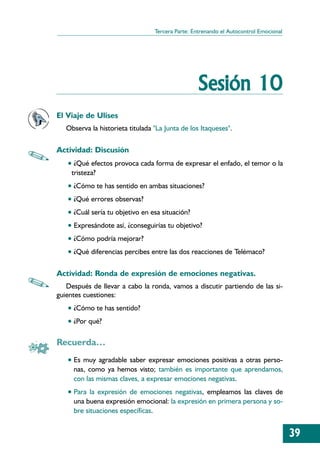 Tercera Parte: Entrenando el Autocontrol Emocional




                                                  Sesión 10
El Viaje de Ulises
   Observa la historieta titulada "La Junta de los Itaqueses".

Actividad: Discusión
   • ¿Qué efectos provoca cada forma de expresar el enfado, el temor o la
    tristeza?
   • ¿Cómo te has sentido en ambas situaciones?
   • ¿Qué errores observas?
   • ¿Cuál sería tu objetivo en esa situación?
   • Expresándote así, ¿conseguirías tu objetivo?
   • ¿Cómo podría mejorar?
   • ¿Qué diferencias percibes entre las dos reacciones de Telémaco?

Actividad: Ronda de expresión de emociones negativas.
   Después de llevar a cabo la ronda, vamos a discutir partiendo de las si-
guientes cuestiones:
   • ¿Cómo te has sentido?
   • ¿Por qué?

Recuerda…
   • Es muy agradable saber expresar emociones positivas a otras perso-
     nas, como ya hemos visto; también es importante que aprendamos,
     con las mismas claves, a expresar emociones negativas.
   • Para la expresión de emociones negativas, empleamos las claves de
     una buena expresión emocional: la expresión en primera persona y so-
     bre situaciones específicas.


                                                                                       39
 