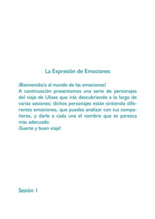 La Expresión de Emociones

¡Bienvenido/a al mundo de las emociones!
A continuación presentamos una serie de personajes
del viaje de Ulises que irás descubriendo a lo largo de
varias sesiones; dichos personajes están sintiendo dife-
rentes emociones, que puedes analizar con tus compa-
ñeros, y darle a cada una el nombre que te parezca
más adecuado.
¡Suerte y buen viaje!




Sesión 1
 