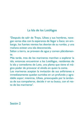 La Isla de los Lotófagos

"Después de salir de Troya, Ulises y sus hombres, nave-
gan varios días con la esperanza de llegar a Ítaca; sin em-
bargo, los fuertes vientos los desvían de su rumbo, y una
mañana avistan una isla desconocida.
Saltan a tierra, se proveen de agua y comen plácidamen-
te.
Más tarde, tres de los marineros marchan a explorar la
isla; entonces encuentran a los Lotófagos, residentes de
la isla y comedores de Loto, una planta que tiene el má-
gico poder de provocar el olvido en quien la come.
Los marineros aceptan la invitación de sus anfitriones e
inmediatamente quedan sumidos en un profundo y agra-
dable sopor; mientras, Ulises, preocupado por la tardan-
za de sus compañeros, decide ir en su busca, con el res-
to de los marineros".




Sesión 2
 