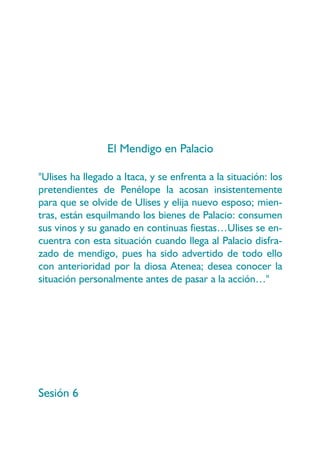 El Mendigo en Palacio

"Ulises ha llegado a Itaca, y se enfrenta a la situación: los
pretendientes de Penélope la acosan insistentemente
para que se olvide de Ulises y elija nuevo esposo; mien-
tras, están esquilmando los bienes de Palacio: consumen
sus vinos y su ganado en continuas fiestas…Ulises se en-
cuentra con esta situación cuando llega al Palacio disfra-
zado de mendigo, pues ha sido advertido de todo ello
con anterioridad por la diosa Atenea; desea conocer la
situación personalmente antes de pasar a la acción…"




Sesión 6
 