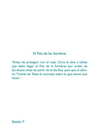 El País de las Sombras

"Antes de proseguir con el viaje, Circe le dice a Ulises
que debe llegar al País de la Sombras por orden de
los dioses antes de partir de la isla Eea, para que el adivi-
no Tiresias de Tebas le aconseje sobre lo que tienen que
hacer".




Sesión 7
 