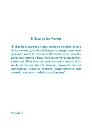 El Saco de los Vientos

"El dios Eolo entrega a Ulises, antes de marchar, el saco
de los vientos, garantizándole que si conseguía mantener
apresados todos los vientos desfavorables en el saco, lle-
garían muy pronto a Itaca. Pero los hombres desconfían,
y mientras Ulises duerme, abren el saco, y desatan la fu-
ria de los vientos. Ante la situación provocada por sus
compañeros, Ulises se enfurece; posteriormente, más
calmado, expresa su enfado a sus hombres".




Sesión 9
 