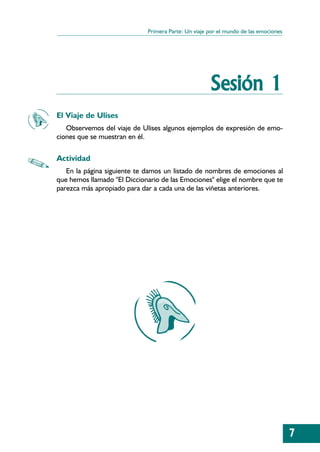 Primera Parte: Un viaje por el mundo de las emociones




                                                     Sesión 1
El Viaje de Ulises
   Observemos del viaje de Ulises algunos ejemplos de expresión de emo-
ciones que se muestran en él.

Actividad
   En la página siguiente te damos un listado de nombres de emociones al
que hemos llamado "El Diccionario de las Emociones" elige el nombre que te
parezca más apropiado para dar a cada una de las viñetas anteriores.




                                                                                     7
 