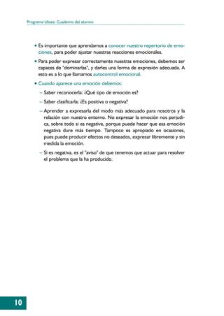 Programa Ulises: Cuaderno del alumno




         • Es importante que aprendamos a conocer nuestro repertorio de emo-
           ciones, para poder ajustar nuestras reacciones emocionales.
         • Para poder expresar correctamente nuestras emociones, debemos ser
           capaces de "dominarlas", y darles una forma de expresión adecuada. A
           esto es a lo que llamamos autocontrol emocional.
         • Cuando aparece una emoción debemos:
           – Saber reconocerla: ¿Qué tipo de emoción es?
           – Saber clasificarla: ¿Es positiva o negativa?
           – Aprender a expresarla del modo más adecuado para nosotros y la
              relación con nuestro entorno. No expresar la emoción nos perjudi-
              ca, sobre todo si es negativa, porque puede hacer que esa emoción
              negativa dure más tiempo. Tampoco es apropiado en ocasiones,
              pues puede producir efectos no deseados, expresar libremente y sin
              medida la emoción.
           – Si es negativa, es el "aviso" de que tenemos que actuar para resolver
              el problema que la ha producido.




10
 